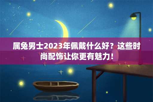 属兔男士2023年佩戴什么好？这些时尚配饰让你更有魅力！