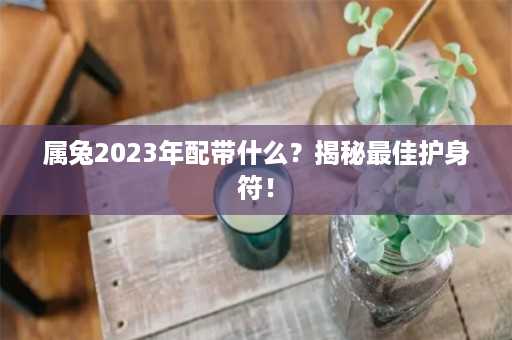 属兔2023年配带什么？揭秘最佳护身符！