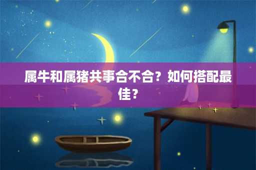 属牛和属猪共事合不合？如何搭配最佳？