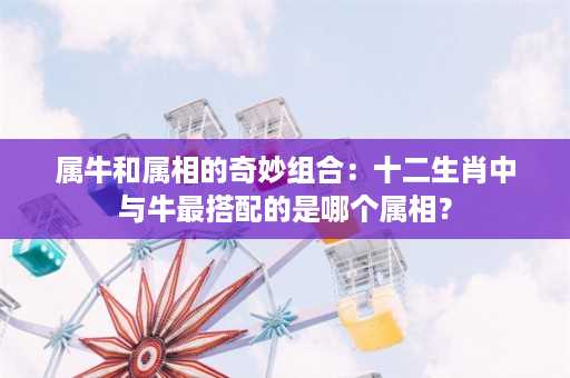 属牛和属相的奇妙组合：十二生肖中与牛最搭配的是哪个属相？