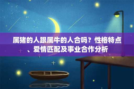 属猪的人跟属牛的人合吗？性格特点、爱情匹配及事业合作分析