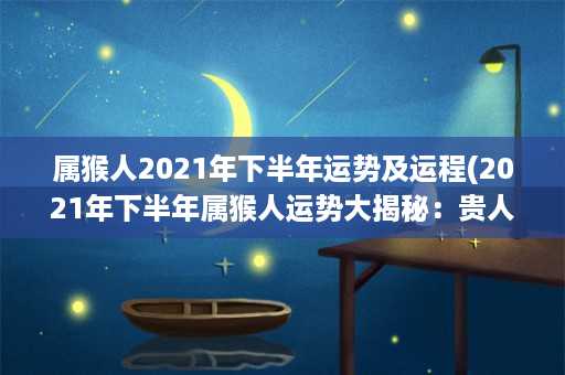 属猴人2021年下半年运势及运程(2021年下半年属猴人运势大揭秘：贵人相助事业顺利，注意健康风险)