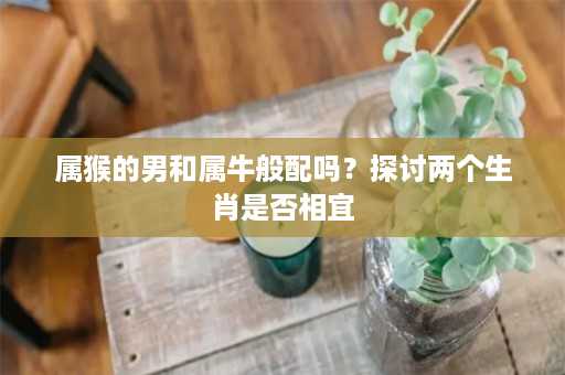 属猴的男和属牛般配吗？探讨两个生肖是否相宜