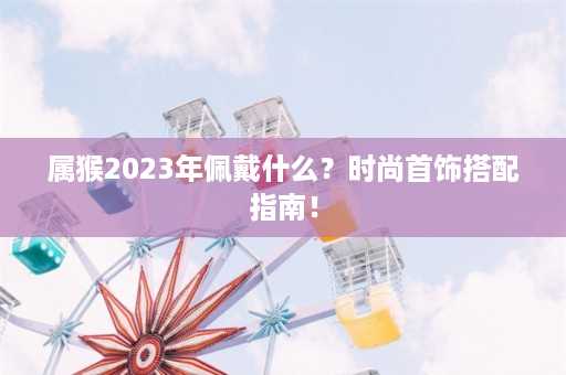 属猴2023年佩戴什么？时尚首饰搭配指南！