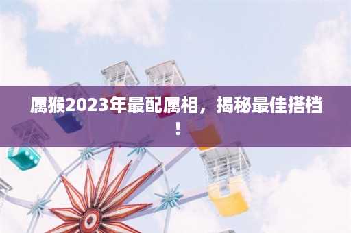 属猴2023年最配属相，揭秘最佳搭档！