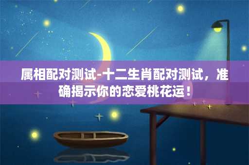 属相配对测试-十二生肖配对测试，准确揭示你的恋爱桃花运！