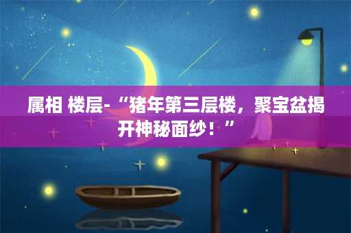 属相 楼层-“猪年第三层楼，聚宝盆揭开神秘面纱！”