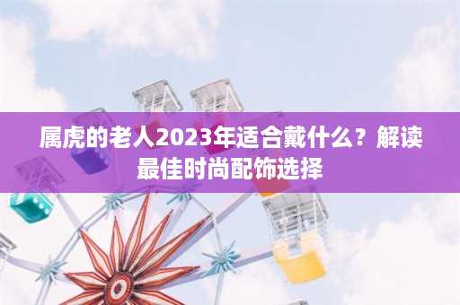 属虎的老人2023年适合戴什么？解读最佳时尚配饰选择