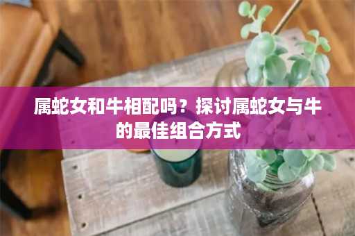 属蛇女和牛相配吗？探讨属蛇女与牛的最佳组合方式