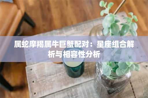 属蛇摩羯属牛巨蟹配对：星座组合解析与相容性分析