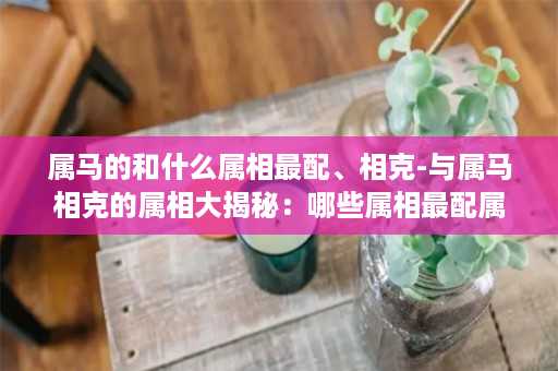 属马的和什么属相最配、相克-与属马相克的属相大揭秘：哪些属相最配属马？