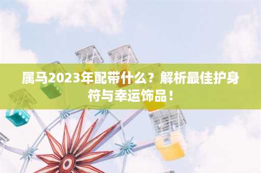 属马2023年配带什么？解析最佳护身符与幸运饰品！