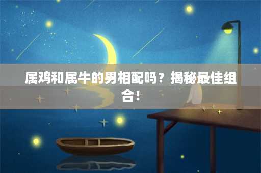 属鸡和属牛的男相配吗？揭秘最佳组合！