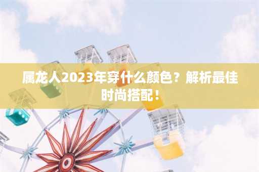 属龙人2023年穿什么颜色？解析最佳时尚搭配！