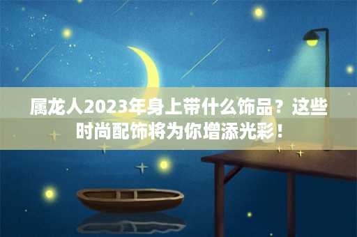 属龙人2023年身上带什么饰品？这些时尚配饰将为你增添光彩！