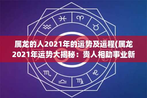 属龙的人2021年的运势及运程(属龙2021年运势大揭秘：贵人相助事业新高，需警惕小人暗算情感不顺旺财行运佳)