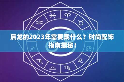 属龙的2023年需要戴什么？时尚配饰指南揭秘！