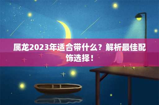 属龙2023年适合带什么？解析最佳配饰选择！