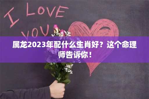 属龙2023年配什么生肖好？这个命理师告诉你！