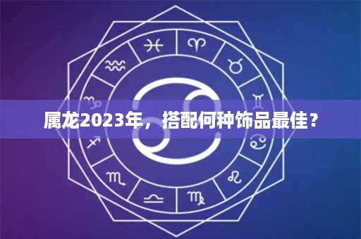 属龙2023年，搭配何种饰品最佳？