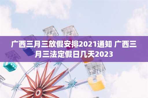 广西三月三放假安排2021通知 广西三月三法定假日几天2023