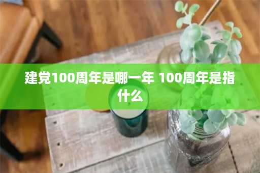 建党100周年是哪一年 100周年是指什么