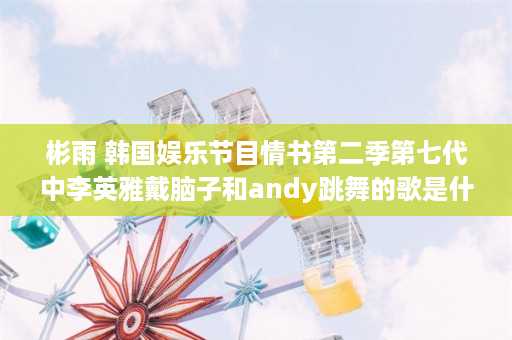 彬雨 韩国娱乐节目情书第二季第七代中李英雅戴脑子和andy跳舞的歌是什么名字，很多人说是hot n col