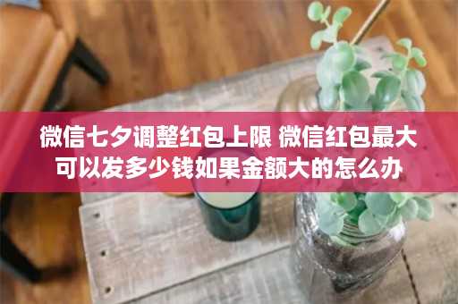 微信七夕调整红包上限 微信红包最大可以发多少钱如果金额大的怎么办