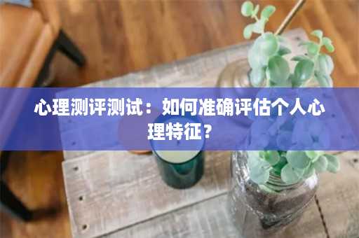 心理测评测试：如何准确评估个人心理特征？