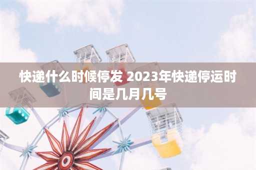 快递什么时候停发 2023年快递停运时间是几月几号