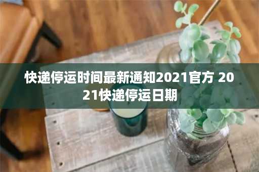 快递停运时间最新通知2021官方 2021快递停运日期