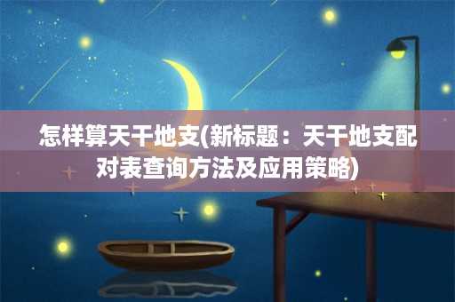 怎样算天干地支(新标题：天干地支配对表查询方法及应用策略)