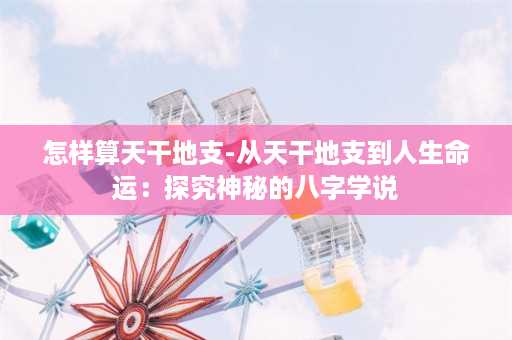 怎样算天干地支-从天干地支到人生命运：探究神秘的八字学说