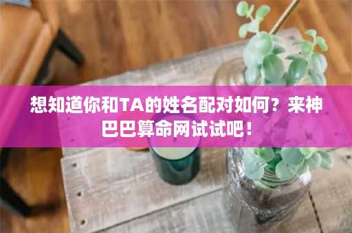 想知道你和TA的姓名配对如何？来神巴巴算命网试试吧！