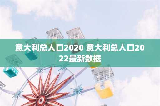 意大利总人口2020 意大利总人口2022最新数据