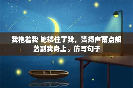 我抱着我 她搂住了我，赞扬声雨点般落到我身上。仿写句子