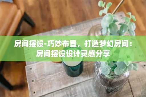 房间摆设-巧妙布置，打造梦幻房间：房间摆设设计灵感分享