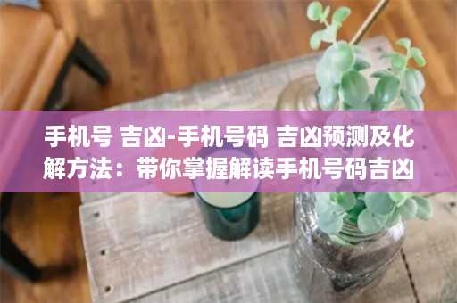 手机号 吉凶-手机号码 吉凶预测及化解方法：带你掌握解读手机号码吉凶的奥秘