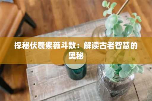 探秘伏羲紫薇斗数：解读古老智慧的奥秘