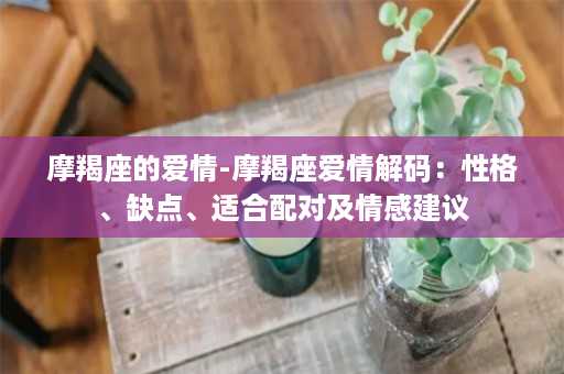 摩羯座的爱情-摩羯座爱情解码：性格、缺点、适合配对及情感建议