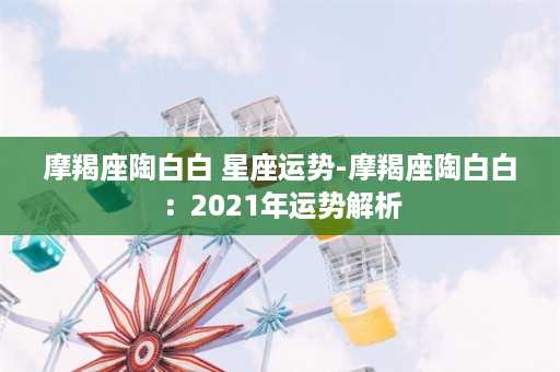 摩羯座陶白白 星座运势-摩羯座陶白白：2021年运势解析