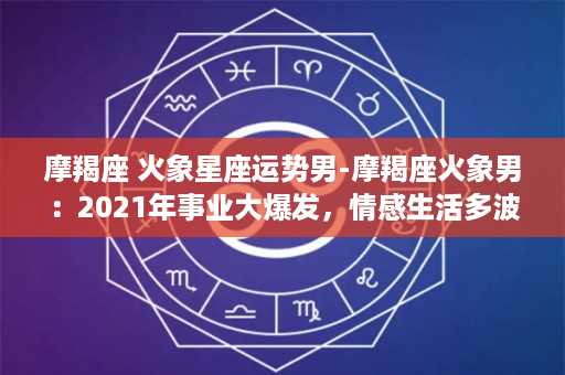 摩羯座 火象星座运势男-摩羯座火象男：2021年事业大爆发，情感生活多波折！