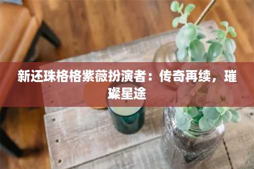 新还珠格格紫薇扮演者：传奇再续，璀璨星途