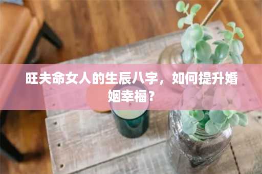 旺夫命女人的生辰八字，如何提升婚姻幸福？