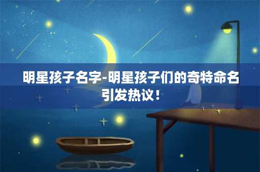 明星孩子名字-明星孩子们的奇特命名引发热议！