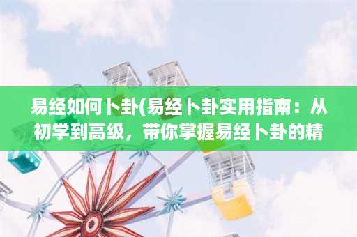 易经如何卜卦(易经卜卦实用指南：从初学到高级，带你掌握易经卜卦的精髓)