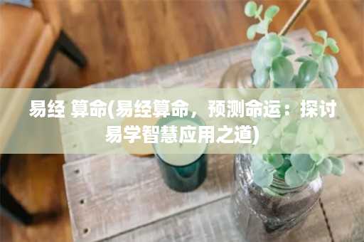 易经 算命(易经算命，预测命运：探讨易学智慧应用之道)