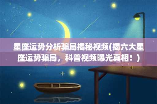 星座运势分析骗局揭秘视频(揭六大星座运势骗局，科普视频曝光真相！)