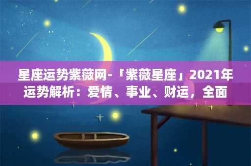 星座运势紫薇网-「紫薇星座」2021年运势解析：爱情、事业、财运，全面揭秘！