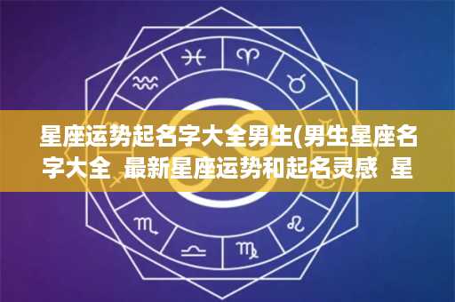 星座运势起名字大全男生(男生星座名字大全  最新星座运势和起名灵感  星座与名字的神奇关系)